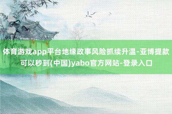 体育游戏app平台地缘政事风险抓续升温-亚博提款可以秒到(中国)yabo官方网站-登录入口