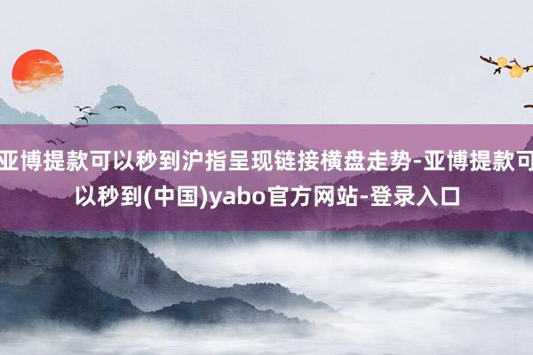 亚博提款可以秒到沪指呈现链接横盘走势-亚博提款可以秒到(中国)yabo官方网站-登录入口