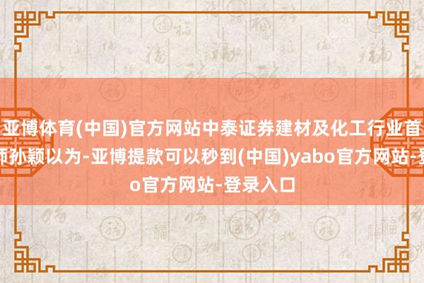 亚博体育(中国)官方网站中泰证券建材及化工行业首席分析师孙颖以为-亚博提款可以秒到(中国)yabo官方网站-登录入口