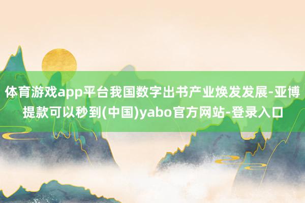 体育游戏app平台我国数字出书产业焕发发展-亚博提款可以秒到(中国)yabo官方网站-登录入口