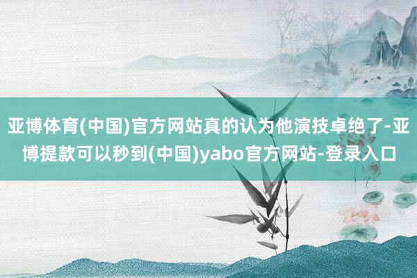 亚博体育(中国)官方网站真的认为他演技卓绝了-亚博提款可以秒到(中国)yabo官方网站-登录入口