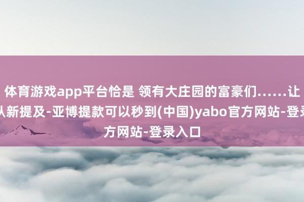 体育游戏app平台恰是 领有大庄园的富豪们……让咱们从新提及-亚博提款可以秒到(中国)yabo官方网站-登录入口