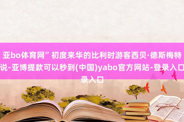 亚bo体育网”初度来华的比利时游客西贝·德斯梅特说-亚博提款可以秒到(中国)yabo官方网站-登录入口