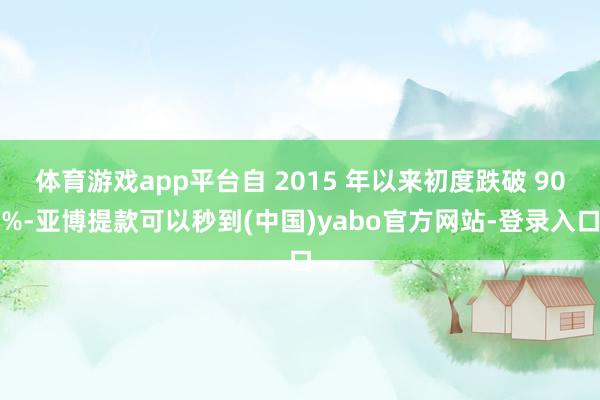 体育游戏app平台自 2015 年以来初度跌破 90%-亚博提款可以秒到(中国)yabo官方网站-登录入口