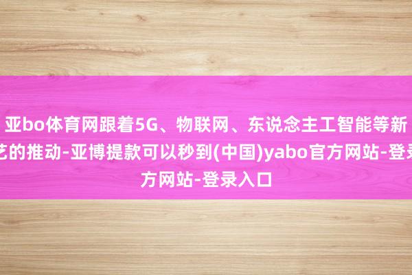 亚bo体育网跟着5G、物联网、东说念主工智能等新兴技艺的推动-亚博提款可以秒到(中国)yabo官方网站-登录入口