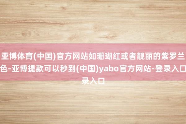 亚博体育(中国)官方网站如珊瑚红或者靓丽的紫罗兰色-亚博提款可以秒到(中国)yabo官方网站-登录入口