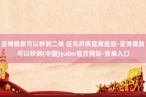 亚博提款可以秒到二候 征鸟厉疾猛禽盘旋-亚博提款可以秒到(中国)yabo官方网站-登录入口