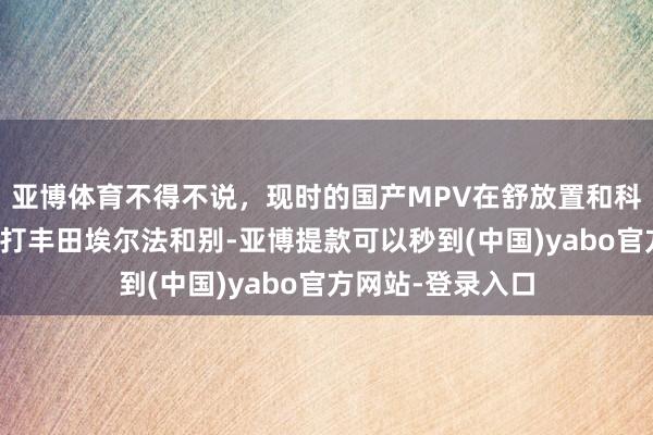 亚博体育不得不说，现时的国产MPV在舒放置和科技确立上确凿吊打丰田埃尔法和别-亚博提款可以秒到(中国)yabo官方网站-登录入口
