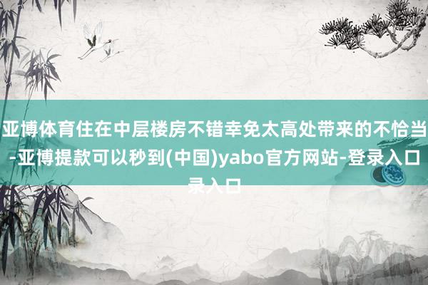 亚博体育住在中层楼房不错幸免太高处带来的不恰当-亚博提款可以秒到(中国)yabo官方网站-登录入口