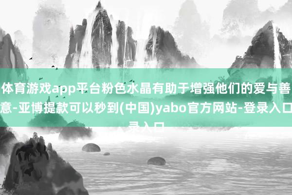 体育游戏app平台粉色水晶有助于增强他们的爱与善意-亚博提款可以秒到(中国)yabo官方网站-登录入口