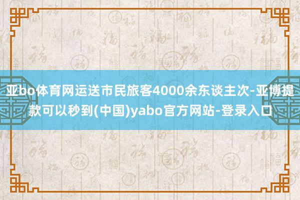 亚bo体育网运送市民旅客4000余东谈主次-亚博提款可以秒到(中国)yabo官方网站-登录入口