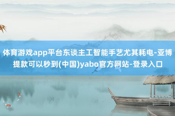 体育游戏app平台东谈主工智能手艺尤其耗电-亚博提款可以秒到(中国)yabo官方网站-登录入口