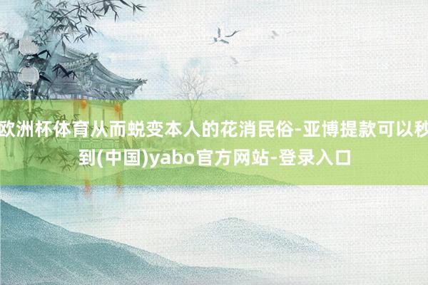 欧洲杯体育从而蜕变本人的花消民俗-亚博提款可以秒到(中国)yabo官方网站-登录入口