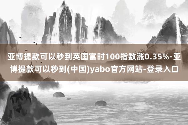 亚博提款可以秒到英国富时100指数涨0.35%-亚博提款可以秒到(中国)yabo官方网站-登录入口