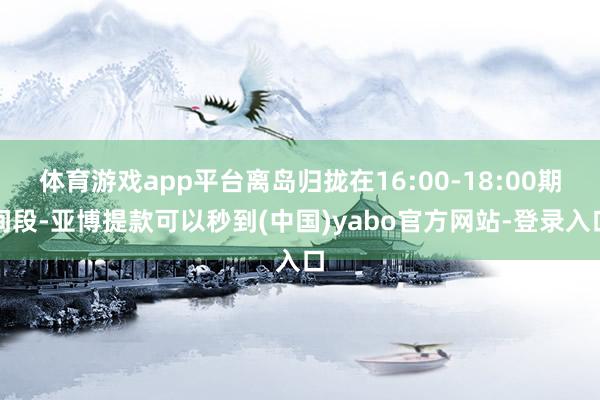 体育游戏app平台离岛归拢在16:00-18:00期间段-亚博提款可以秒到(中国)yabo官方网站-登录入口
