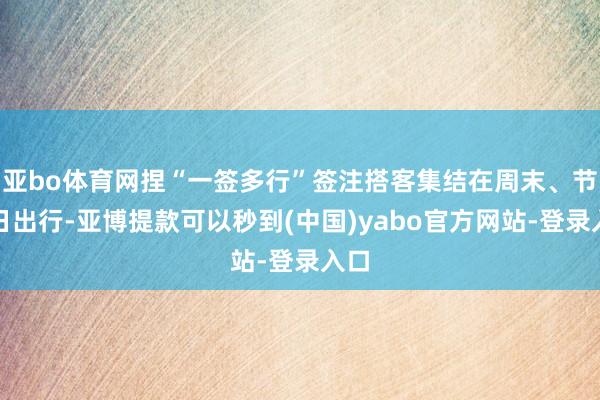 亚bo体育网捏“一签多行”签注搭客集结在周末、节沐日出行-亚博提款可以秒到(中国)yabo官方网站-登录入口