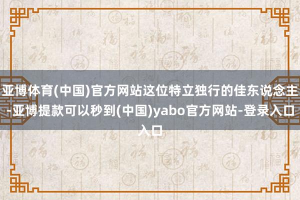 亚博体育(中国)官方网站这位特立独行的佳东说念主-亚博提款可以秒到(中国)yabo官方网站-登录入口