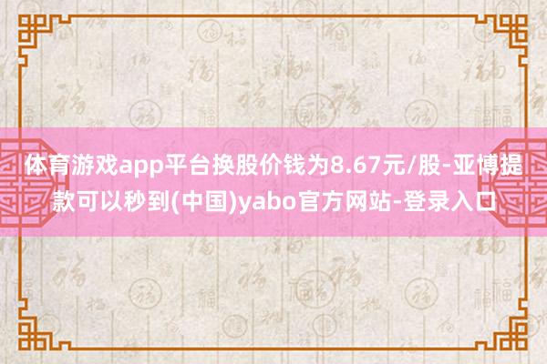 体育游戏app平台换股价钱为8.67元/股-亚博提款可以秒到(中国)yabo官方网站-登录入口