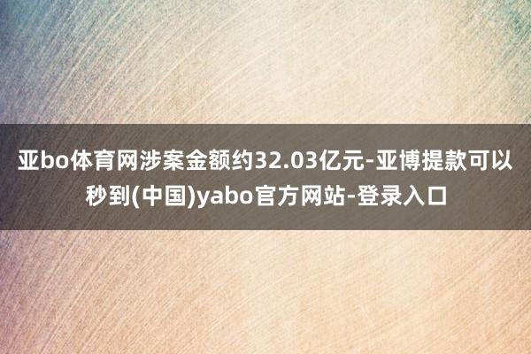 亚bo体育网涉案金额约32.03亿元-亚博提款可以秒到(中国)yabo官方网站-登录入口