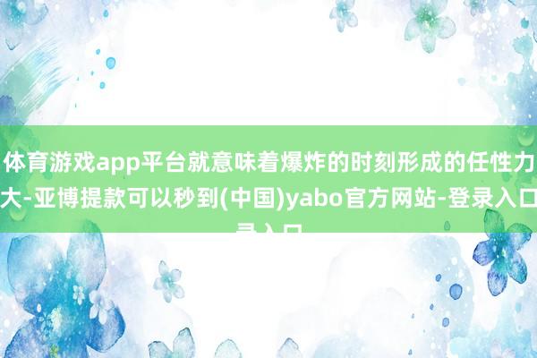 体育游戏app平台就意味着爆炸的时刻形成的任性力大-亚博提款可以秒到(中国)yabo官方网站-登录入口