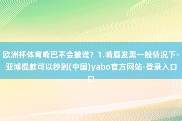 欧洲杯体育嘴巴不会撒谎?1.嘴唇发黑一般情况下-亚博提款可以秒到(中国)yabo官方网站-登录入口