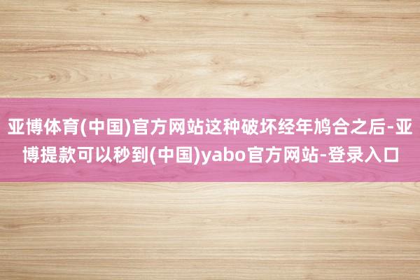 亚博体育(中国)官方网站这种破坏经年鸠合之后-亚博提款可以秒到(中国)yabo官方网站-登录入口