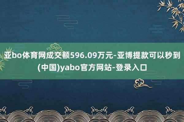 亚bo体育网成交额596.09万元-亚博提款可以秒到(中国)yabo官方网站-登录入口