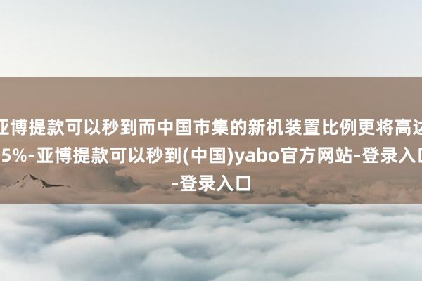 亚博提款可以秒到而中国市集的新机装置比例更将高达85%-亚博提款可以秒到(中国)yabo官方网站-登录入口