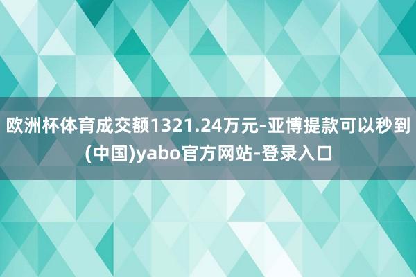 欧洲杯体育成交额1321.24万元-亚博提款可以秒到(中国)yabo官方网站-登录入口