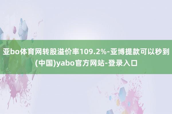 亚bo体育网转股溢价率109.2%-亚博提款可以秒到(中国)yabo官方网站-登录入口