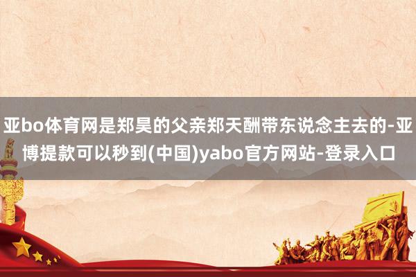 亚bo体育网是郑昊的父亲郑天酬带东说念主去的-亚博提款可以秒到(中国)yabo官方网站-登录入口