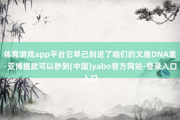 体育游戏app平台它早已刻进了咱们的文雅DNA里-亚博提款可以秒到(中国)yabo官方网站-登录入口