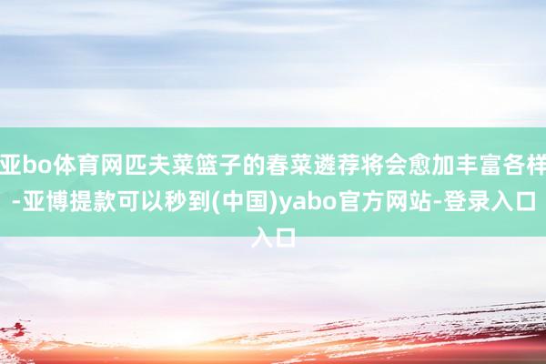亚bo体育网匹夫菜篮子的春菜遴荐将会愈加丰富各样-亚博提款可以秒到(中国)yabo官方网站-登录入口