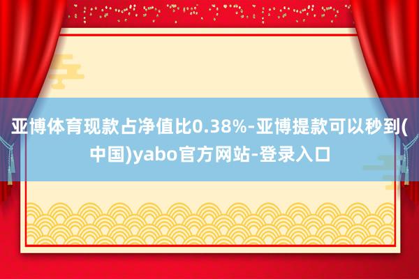 亚博体育现款占净值比0.38%-亚博提款可以秒到(中国)yabo官方网站-登录入口