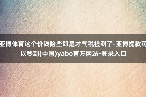 亚博体育这个价钱险些即是才气税检测了-亚博提款可以秒到(中国)yabo官方网站-登录入口