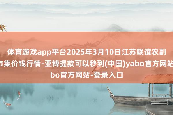 体育游戏app平台2025年3月10日江苏联谊农副家具批发市集价钱行情-亚博提款可以秒到(中国)yabo官方网站-登录入口