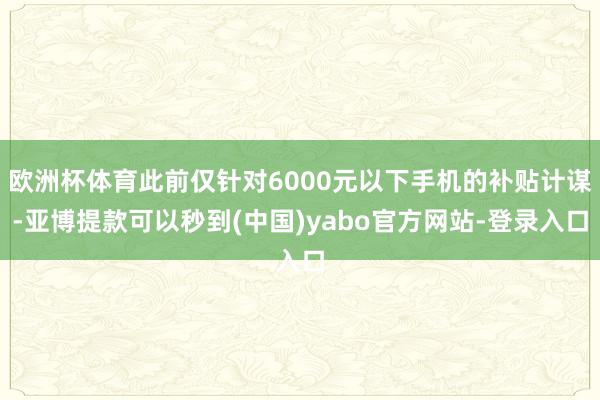 欧洲杯体育此前仅针对6000元以下手机的补贴计谋-亚博提款可以秒到(中国)yabo官方网站-登录入口