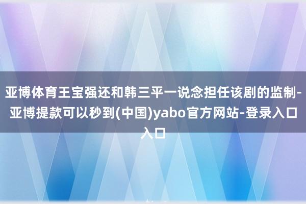 亚博体育王宝强还和韩三平一说念担任该剧的监制-亚博提款可以秒到(中国)yabo官方网站-登录入口