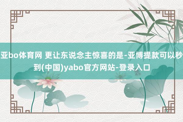 亚bo体育网 更让东说念主惊喜的是-亚博提款可以秒到(中国)yabo官方网站-登录入口