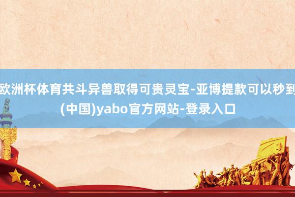 欧洲杯体育共斗异兽取得可贵灵宝-亚博提款可以秒到(中国)yabo官方网站-登录入口