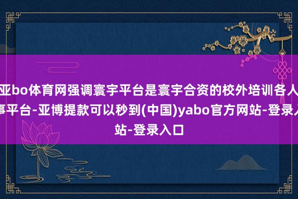 亚bo体育网强调寰宇平台是寰宇合资的校外培训各人作事平台-亚博提款可以秒到(中国)yabo官方网站-登录入口