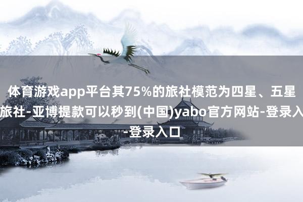 体育游戏app平台其75%的旅社模范为四星、五星级旅社-亚博提款可以秒到(中国)yabo官方网站-登录入口