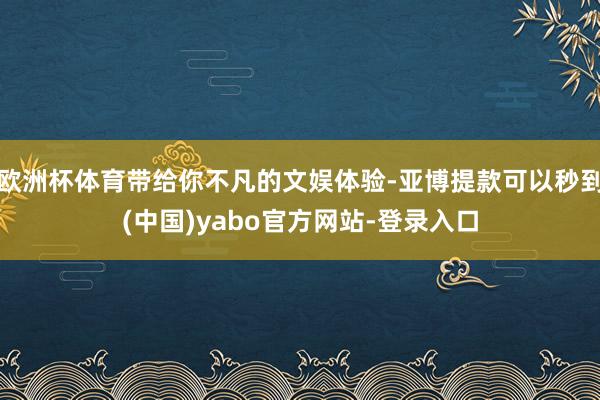 欧洲杯体育带给你不凡的文娱体验-亚博提款可以秒到(中国)yabo官方网站-登录入口