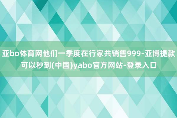 亚bo体育网他们一季度在行家共销售999-亚博提款可以秒到(中国)yabo官方网站-登录入口