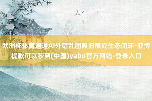 欧洲杯体育通通AI外错乱团照旧酿成生态闭环-亚博提款可以秒到(中国)yabo官方网站-登录入口