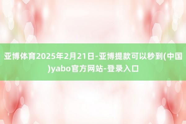 亚博体育2025年2月21日-亚博提款可以秒到(中国)yabo官方网站-登录入口