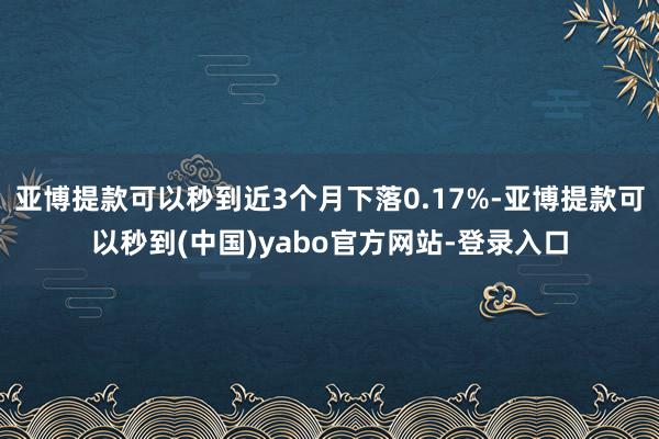 亚博提款可以秒到近3个月下落0.17%-亚博提款可以秒到(中国)yabo官方网站-登录入口