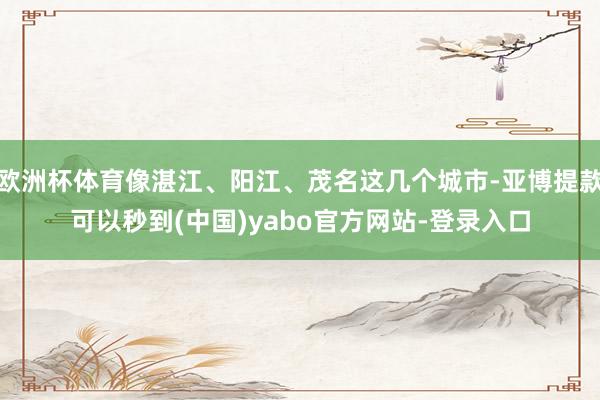 欧洲杯体育像湛江、阳江、茂名这几个城市-亚博提款可以秒到(中国)yabo官方网站-登录入口