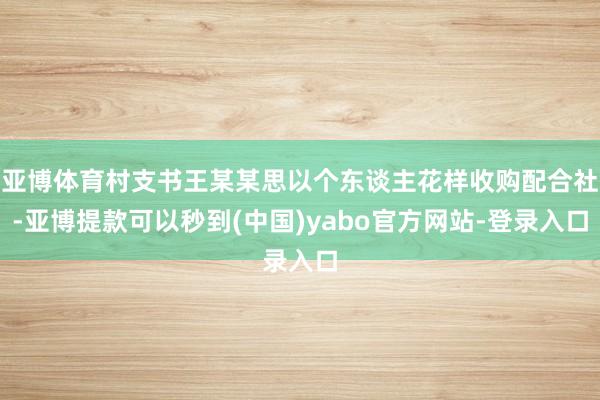 亚博体育村支书王某某思以个东谈主花样收购配合社-亚博提款可以秒到(中国)yabo官方网站-登录入口