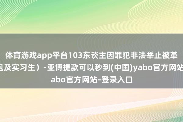 体育游戏app平台103东谈主因罪犯非法举止被革职（含外包及实习生）-亚博提款可以秒到(中国)yabo官方网站-登录入口